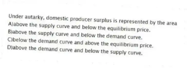 Under autarky, domestic producer surplus is represented by the area
A)above the supply curve and below the equilibrium price.
B)above the supply curve and below the demand curve.
C)below the demand curve and above the equilibrium price.
D)above the demand curve and below the supply curve.