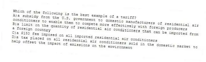 Which of the following is the best example of a tariff?
A)a subsidy from the U.S. government to domestic manufacturers of residential air conditioners to enable them to compete more effectively with foreign producers
B)a limit on the quantity of residential air conditioners that can be imported from a foreign country
C)a $150 fee imposed on all imported residential air conditioners
D)a tax placed on all residential air conditioners sold in the domestic market to help offset the impact of emissions on the environment