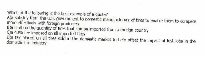 Which of the following is the best example of a quota?
A)a subsidy from the U.S. government to domestic manufacturers of tires to enable them to compete more effectively with foreign producers
B)a limit on the quantity of tires that can be imported from a foreign country
C)a 40% fee imposed on all imported tires
D)a tax placed on all tires sold in the domestic market to help offset the impact of lost jobs in the domestic tire industry