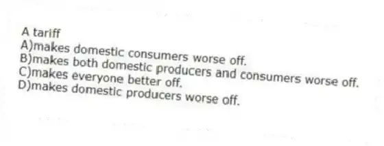A tariff
A)makes domestic consumers worse off.
B)makes both domestic producers and consumers worse off.
C)makes everyone better off.
D)makes domestic producers worse off.