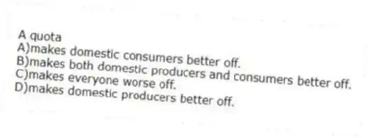 A quota
A)makes domestic consumers better off.
B)makes both domestic producers and consumers better off.
C)makes everyone worse off.
D)makes domestic producers better off.