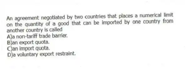 An agreement negotiated by two countries that places a numerical limit on the quantity of a good that can be imported by one country from another country is called
A)a non-tariff trade barrier.
B)an export quota.
C)an import quota.
D)a voluntary export restraint.