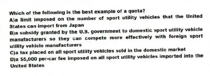 Which of the following is the best example of a quota?
A)a limit imposed on the number of sport utility vehicles that the United States can import from Japan
B)a subsidy granted by the U.S. government to domestic sport utility vehicle manufacturers so they can compete more effectively with foreign sport utility vehicle manufacturers
C)a tax placed on all sport utility vehicles sold in the domestic market
D)a $5,000 per-car fee imposed on all sport utility vehicles imported into the United States