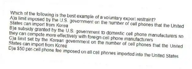 Which of the following is the best example of a voluntary export restraint?
A)a limit imposed by the U.S. government on the number of cell phones that the United States can import from Korea
B)a subsidy granted by the U.S. government to domestic cell phone manufacturers so they can compete more effectively with foreign cell phone manufacturers
C)a limit set by the Korean government on the number of cell phones that the United States can import from Korea
D)a $50 per-cell phone fee imposed on all cell phones imported into the United States