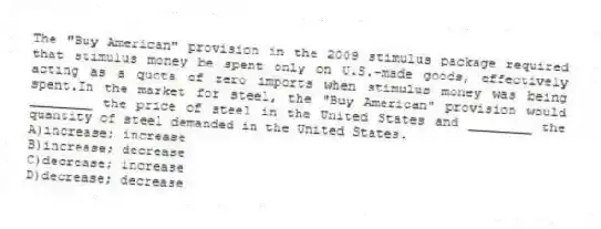 The "Buy American" provision in the 2009 stimulus package required that stimulus money be spent only on U.S.-made goods, effectively acting as a quota of zero imports when stimulus money was being spent.In the market for steel, the "Buy American" provision would ________ the price of steel in the United States and ________ the quantity of steel demanded in the United States.
A)increase; increase
B)increase; decrease
C)decrease; increase
D)decrease; decrease