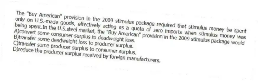 The "Buy American" provision in the 2009 stimulus package required that stimulus money be spent only on U.S.-made goods, effectively acting as a quota of zero imports when stimulus money was being spent.In the U.S.steel market, the "Buy American" provision in the 2009 stimulus package would
A)convert some consumer surplus to deadweight loss.
B)transfer some deadweight loss to producer surplus.
C)transfer some producer surplus to consumer surplus.
D)reduce the producer surplus received by foreign manufacturers.