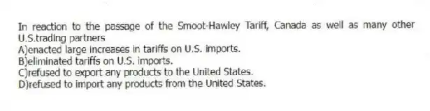 In reaction to the passage of the Smoot-Hawley Tariff, Canada as well as many other U.S.trading partners
A)enacted large increases in tariffs on U.S. imports.
B)eliminated tariffs on U.S. imports.
C)refused to export any products to the United States.
D)refused to import any products from the United States.