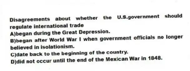 Disagreements about whether the U.S.government should regulate international trade
A)began during the Great Depression.
B)began after World War I when government officials no longer believed in isolationism.
C)date back to the beginning of the country.
D)did not occur until the end of the Mexican War in 1848.