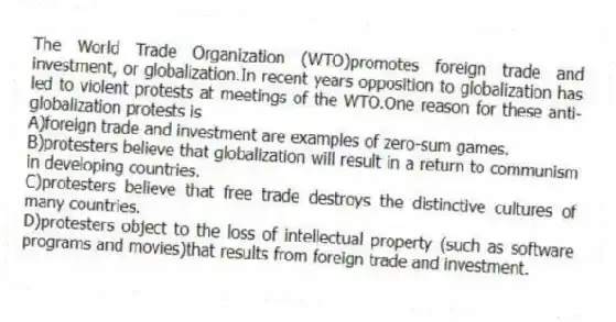 The World Trade Organization (WTO)promotes foreign trade and investment, or globalization.In recent years opposition to globalization has led to violent protests at meetings of the WTO.One reason for these anti-globalization protests is
A)foreign trade and investment are examples of zero-sum games.
B)protesters believe that globalization will result in a return to communism in developing countries.
C)protesters believe that free trade destroys the distinctive cultures of many countries.
D)protesters object to the loss of intellectual property (such as software programs and movies)that results from foreign trade and investment.