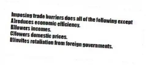 Imposing trade barriers does all of the following except
A)reduces economic efficiency.
B)lowers incomes.
C)lowers domestic prices.
D)invites retaliation from foreign governments.