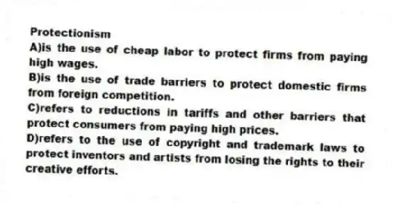 Protectionism
A)is the use of cheap labor to protect firms from paying high wages.
B)is the use of trade barriers to protect domestic firms from foreign competition.
C)refers to reductions in tariffs and other barriers that protect consumers from paying high prices.
D)refers to the use of copyright and trademark laws to protect inventors and artists from losing the rights to their creative efforts.