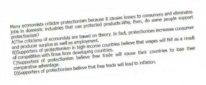 Many economists criticize protectionism because it causes losses to consumers and eliminates jobs in domestic industries that use protected products.Why, then, do some people support protectionism?
A)The criticisms of economists are based on theory. In fact, protectionism increases consumer and producer surplus as well as employment.
B)Supporters of protectionism in high-income countries believe that wages will fall as a result of competition with firms from developing countries.
C)Supporters of protectionism believe free trade will cause their countries to lose their comparative advantage.
D)Supporters of protectionism believe that free trade will lead to inflation.