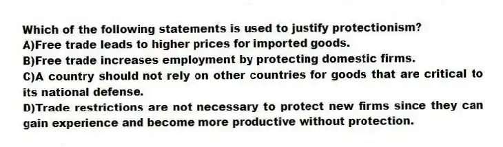 Which of the following statements is used to justify protectionism?
A)Free trade leads to higher prices for imported goods.
B)Free trade increases employment by protecting domestic firms.
C)A country should not rely on other countries for goods that are critical to its national defense.
D)Trade restrictions are not necessary to protect new firms since they can gain experience and become more productive without protection.