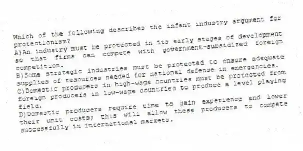 Which of the following describes the infant industry argument for protectionism?
A)An industry must be protected in its early stages of development so that firms can compete with government-subsidized foreign competition.
B)Some strategic industries must be protected to ensure adequate supplies of resources needed for national defense in emergencies.
C)Domestic producers in high-wage countries must be protected from foreign producers in low-wage countries to produce a level playing field.
D)Domestic producers require time to gain experience and lower their unit costs; this will allow these producers to compete successfully in international markets.