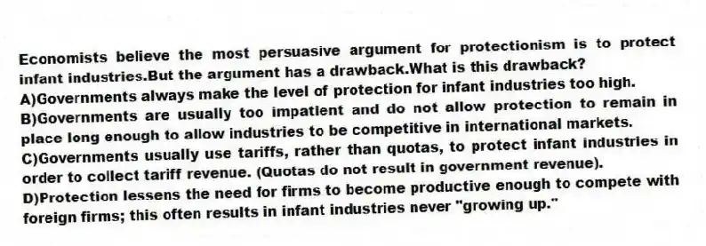Economists believe the most persuasive argument for protectionism is to protect infant industries.But the argument has a drawback.What is this drawback?
A)Governments always make the level of protection for infant industries too high.
B)Governments are usually too impatient and do not allow protection to remain in place long enough to allow industries to be competitive in international markets.
C)Governments usually use tariffs, rather than quotas, to protect infant industries in order to collect tariff revenue. (Quotas do not result in government revenue).
D)Protection lessens the need for firms to become productive enough to compete with foreign firms; this often results in infant industries never "growing up."
