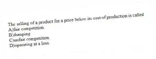 The selling of a product for a price below its cost of production is called
A)fair competition.
B)dumping.
C)unfair competition.
D)operating at a loss.