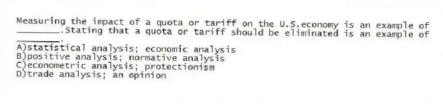 Measuring the impact of a quota or tariff on the U.S.economy is an example of ________.Stating that a quota or tariff should be eliminated is an example of ________.
A)statistical analysis; economic analysis
B)positive analysis; normative analysis
C)econometric analysis; protectionism
D)trade analysis; an opinion