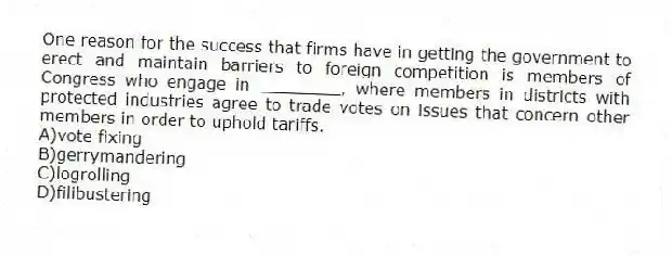 One reason for the success that firms have in getting the government to erect and maintain barriers to foreign competition is members of Congress who engage in ________, where members in districts with protected industries agree to trade votes on issues that concern other members in order to uphold tariffs.
A)vote fixing
B)gerrymandering
C)logrolling
D)filibustering