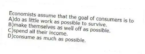 Economists assume that the goal of consumers is to
A)do as little work as possible to survive.
B)make themselves as well off as possible.
C)spend all their income.
D)consume as much as possible.