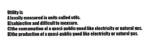 Utility is
A)easily measured in units called utils.
B)subjective and difficult to measure.
C)the consumption of a quasi-public good like electricity or natural gas.
D)the production of a quasi-public good like electricity or natural gas.