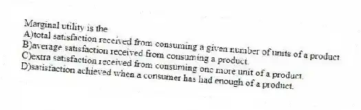 Marginal utility is the
A)total satisfaction received from consuming a given number of units of a product.
B)average satisfaction received from consuming a product.
C)extra satisfaction received from consuming one more unit of a product.
D)satisfaction achieved when a consumer has had enough of a product.