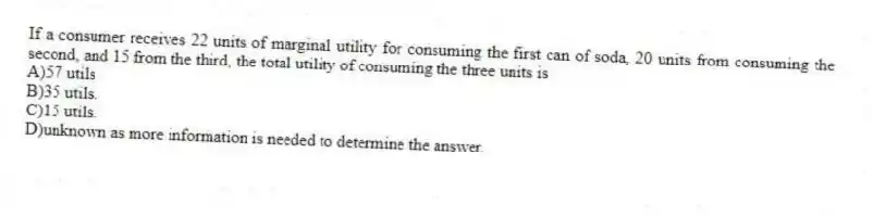 If a consumer receives 22 units of marginal utility for consuming the first can of soda, 20 units from consuming the second, and 15 from the third, the total utility of consuming the three units is
A)57 utils
B)35 utils.
C)15 utils.
D)unknown as more information is needed to determine the answer.