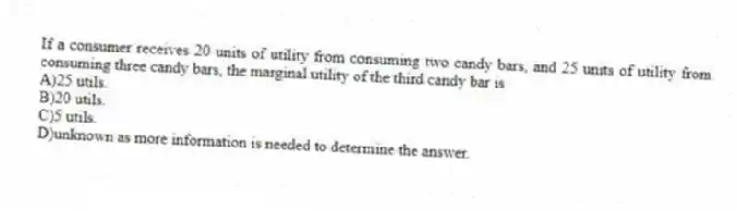 If a consumer receives 20 units of utility from consuming two candy bars, and 25 units of utility from consuming three candy bars, the marginal utility of the third candy bar is
A)25 utils.
B)20 utils.
C)5 utils.
D)unknown as more information is needed to determine the answer.