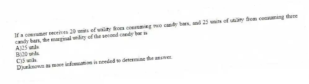If a consumer receives 20 units of utility from consuming two candy bars, and 25 units of utility from consuming three candy bars, the marginal utility of the second candy bar is
A)25 utils.
B)20 utils.
C)5 utils.
D)unknown as more information is needed to determine the answer.