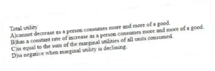 Total utility
A)cannot decrease as a person consumes more and more of a good.
B)has a constant rate of increase as a person consumes more and more of a good.
C)is equal to the sum of the marginal utilities of all units consumed.
D)is negative when marginal utility is declining.