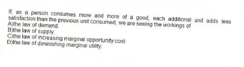 If, as a person consumes more and more of a good, each additional unit adds less satisfaction than the previous unit consumed, we are seeing the workings of
A)the law of demand.
B)the law of supply.
C)the law of increasing marginal opportunity cost.
D)the law of diminishing marginal utility.