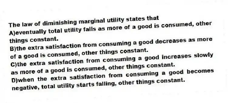 The law of diminishing marginal utility states that
A)eventually total utility falls as more of a good is consumed, other things constant.
B)the extra satisfaction from consuming a good decreases as more of a good is consumed, other things constant.
C)the extra satisfaction from consuming a good increases slowly as more of a good is consumed, other things constant.
D)when the extra satisfaction from consuming a good becomes negative, total utility starts falling, other things constant.