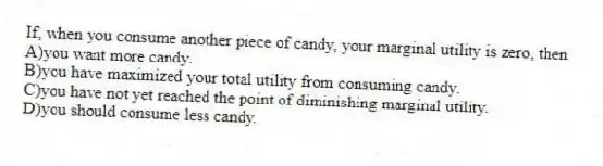 If, when you consume another piece of candy, your marginal utility is zero, then
A)you want more candy.
B)you have maximized your total utility from consuming candy.
C)you have not yet reached the point of diminishing marginal utility.
D)you should consume less candy.