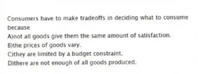 Consumers have to make tradeoffs in deciding what to consume because
A)not all goods give them the same amount of satisfaction.
B)the prices of goods vary.
C)they are limited by a budget constraint.
D)there are not enough of all goods produced.