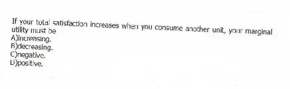 If your total satisfaction increases when you consume another unit, your marginal utility must be
A)increasing.
B)decreasing.
C)negative.
D)positive.