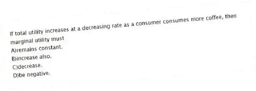 If total utility increases at a decreasing rate as a consumer consumes more coffee, then marginal utility must
A)remains constant.
B)increase also.
C)decrease.
D)be negative.