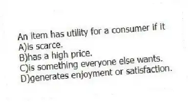 An item has utility for a consumer if it
A)is scarce.
B)has a high price.
C)is something everyone else wants.
D)generates enjoyment or satisfaction.