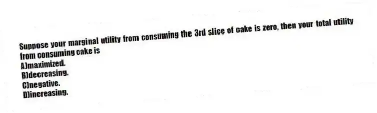 Suppose your marginal utility from consuming the 3rd slice of cake is zero, then your total utility from consuming cake is
A)maximized.
B)decreasing.
C)negative.
D)increasing.