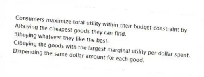 Consumers maximize total utility within their budget constraint by
A)buying the cheapest goods they can find.
B)buying whatever they like the best.
C)buying the goods with the largest marginal utility per dollar spent.
D)spending the same dollar amount for each good.