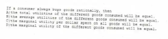 If a consumer always buys goods rationally, then
A)the total utilities of the different goods consumed will be equal.
B)the average utilities of the different goods consumed will be equal.
C)the marginal utility per dollar spent on all goods will be equal.
D)the marginal utility of the different goods consumed will be equal.