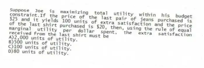 Suppose Joe is maximizing total utility within his budget constraint.If the price of the last pair of jeans purchased is $25 and it yields 100 units of extra satisfaction and the price of the last shirt purchased is $20, then, using the rule of equal marginal utility per dollar spent, the extra satisfaction received from the last shirt must be
A)2,000 units of utility.
B)500 units of utility.
C)100 units of utility.
D)80 units of utility.