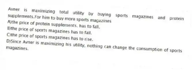 Avner is maximizing total utility by buying sports magazines and protein supplements.For him to buy more sports magazines
A)the price of protein supplements. has to fall.
B)the price of sports magazines has to fall.
C)the price of sports magazines has to rise.
D)Since Avner is maximizing his utility, nothing can change the consumption of sports magazines.
