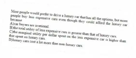 Most people would prefer to drive a luxury car that has all the options, but more people buy less expensive cars even though they could afford the luxury car because
A)car buyers are irrational.
B)the total utility of less expensive cars is greater than that of luxury cars.
C)the marginal utility per dollar spent on the less expensive car is higher than that spent on luxury cars.
D)luxury cars cost a lot more than non-luxury cars.