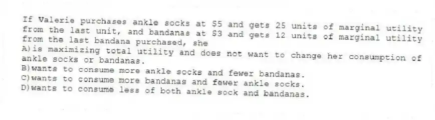 If Valerie purchases ankle socks at $5 and gets 25 units of marginal utility from the last unit, and bandanas at $3 and gets 12 units of marginal utility from the last bandana purchased, she
A)is maximizing total utility and does not want to change her consumption of ankle socks or bandanas.
B)wants to consume more ankle socks and fewer bandanas.
C)wants to consume more bandanas and fewer ankle socks.
D)wants to consume less of both ankle sock and bandanas.