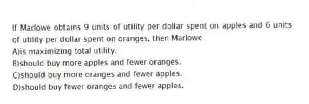 If Marlowe obtains 9 units of utility per dollar spent on apples and 6 units of utility per dollar spent on oranges, then Marlowe
A)is maximizing total utility.
B)should buy more apples and fewer oranges.
C)should buy more oranges and fewer apples.
D)should buy fewer oranges and fewer apples.