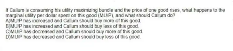 If Callum is consuming his utility maximizing bundle and the price of one good rises, what happens to the marginal utility per dollar spent on this good (MU/P), and what should Callum do?
A)MU/P has increased and Callum should buy more of this good.
B)MU/P has increased and Callum should buy less of this good.
C)MU/P has decreased and Callum should buy more of this good.
D)MU/P has decreased and Callum should buy less of this good.