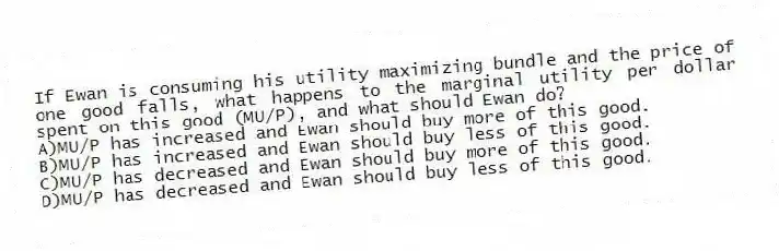If Ewan is consuming his utility maximizing bundle and the price of one good falls, what happens to the marginal utility per dollar spent on this good (MU/P), and what should Ewan do?
A)MU/P has increased and Ewan should buy more of this good.
B)MU/P has increased and Ewan should buy less of this good.
C)MU/P has decreased and Ewan should buy more of this good.
D)MU/P has decreased and Ewan should buy less of this good.