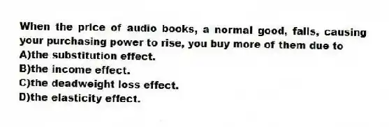 When the price of audio books, a normal good, falls, causing your purchasing power to rise, you buy more of them due to
A)the substitution effect.
B)the income effect.
C)the deadweight loss effect.
D)the elasticity effect.