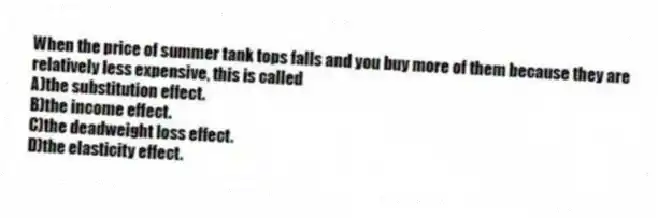 When the price of summer tank tops falls and you buy more of them because they are relatively less expensive, this is called
A)the substitution effect.
B)the income effect.
C)the deadweight loss effect.
D)the elasticity effect.