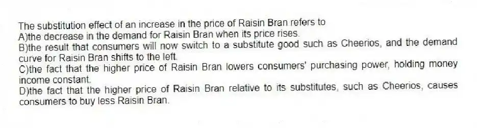 The substitution effect of an increase in the price of Raisin Bran refers to
A)the decrease in the demand for Raisin Bran when its price rises.
B)the result that consumers will now switch to a substitute good such as Cheerios, and the demand curve for Raisin Bran shifts to the left.
C)the fact that the higher price of Raisin Bran lowers consumers' purchasing power, holding money income constant.
D)the fact that the higher price of Raisin Bran relative to its substitutes, such as Cheerios, causes consumers to buy less Raisin Bran.