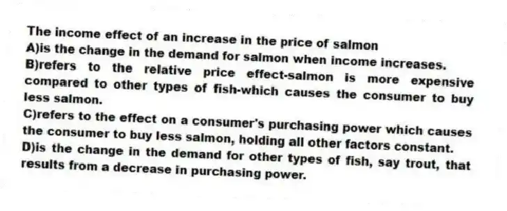The income effect of an increase in the price of salmon
A)is the change in the demand for salmon when income increases.
B)refers to the relative price effect-salmon is more expensive compared to other types of fish-which causes the consumer to buy less salmon.
C)refers to the effect on a consumer's purchasing power which causes the consumer to buy less salmon, holding all other factors constant.
D)is the change in the demand for other types of fish, say trout, that results from a decrease in purchasing power.